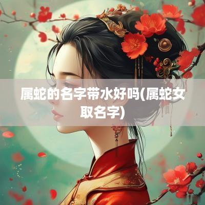 属蛇的名字带水好吗(属蛇女取名字)