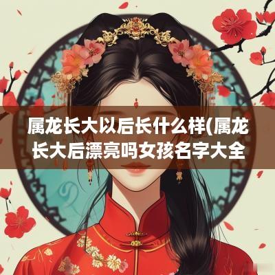 属龙长大以后长什么样(属龙长大后漂亮吗女孩名字大全)