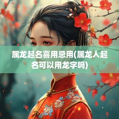 属龙起名喜用忌用(属龙人起名可以用龙字吗)