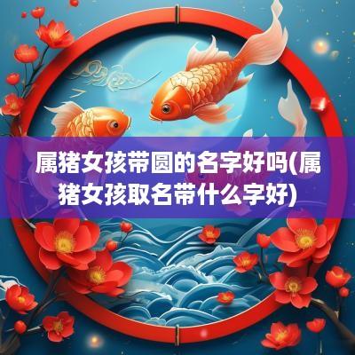 属猪女孩带圆的名字好吗(属猪女孩取名带什么字好)