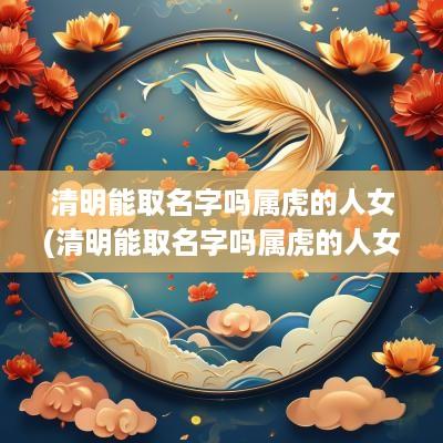 清明能取名字吗属虎的人女(清明能取名字吗属虎的人女孩)