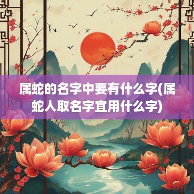 属蛇的名字中要有什么字(属蛇人取名字宜用什么字)
