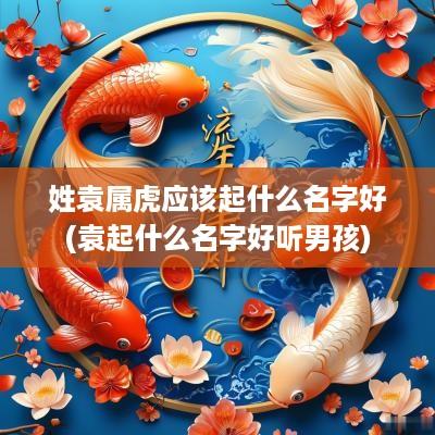 姓袁属虎应该起什么名字好(袁起什么名字好听男孩)