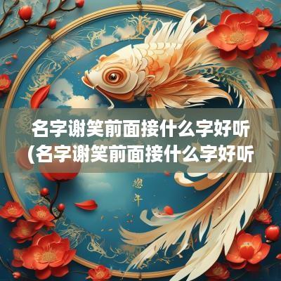 名字谢笑前面接什么字好听(名字谢笑前面接什么字好听一点)