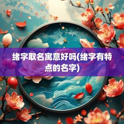 绪字取名寓意好吗(绪字有特点的名字)