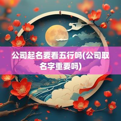 公司起名要看五行吗(公司取名字重要吗)