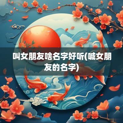 叫女朋友啥名字好听(喊女朋友的名字)