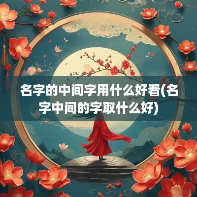 名字的中间字用什么好看(名字中间的字取什么好)