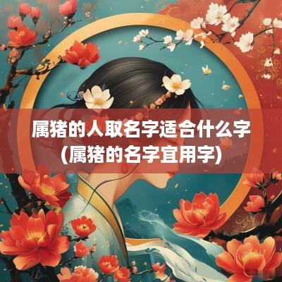 属猪的人取名字适合什么字(属猪的名字宜用字)
