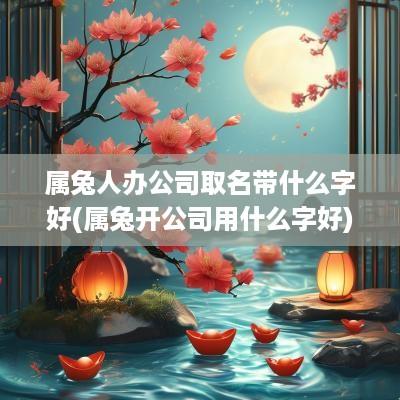 属兔人办公司取名带什么字好(属兔开公司用什么字好)