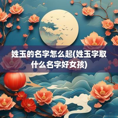 姓玉的名字怎么起(姓玉字取什么名字好女孩)