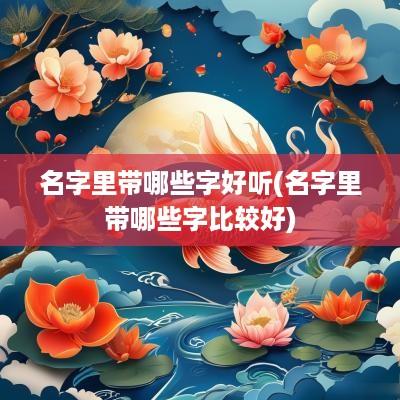 名字里带哪些字好听(名字里带哪些字比较好)