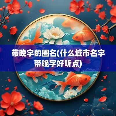 带晚字的圈名(什么城市名字带晚字好听点)