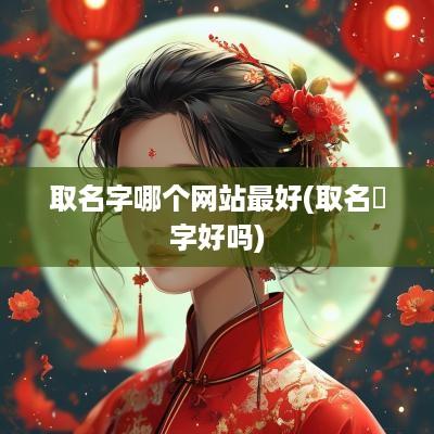 取名字哪个网站最好(取名唅字好吗)