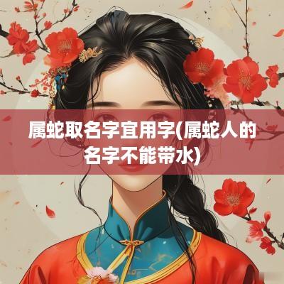 属蛇取名字宜用字(属蛇人的名字不能带水)