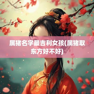 属猪名字最吉利女孩(属猪取东方好不好)