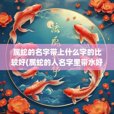 属蛇的名字带上什么字的比较好(属蛇的人名字里带水好吗)