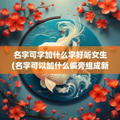 名字可字加什么字好听女生(名字可以加什么偏旁组成新字)