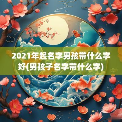 2025年起名字男孩带什么字好(男孩子名字带什么字)