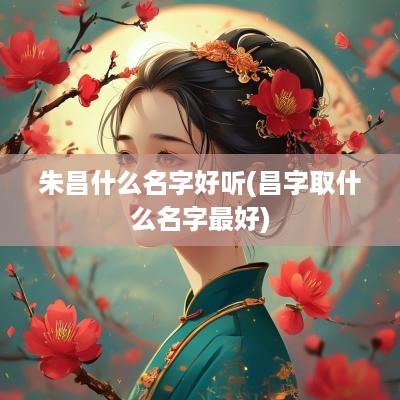 朱昌什么名字好听(昌字取什么名字最好)