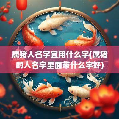 属猪人名字宜用什么字(属猪的人名字里面带什么字好)