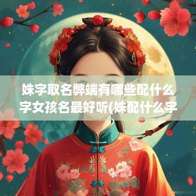 姝字取名弊端有哪些配什么字女孩名最好听(姝配什么字好女孩名字好听一点)