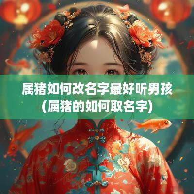 属猪如何改名字最好听男孩(属猪的如何取名字)