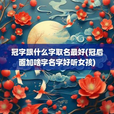 冠字跟什么字取名最好(冠后面加啥字名字好听女孩)