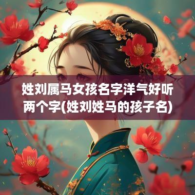 姓刘属马女孩名字洋气好听两个字(姓刘姓马的孩子名)
