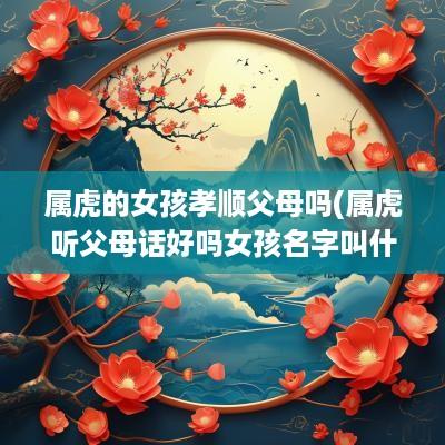 属虎的女孩孝顺父母吗(属虎听父母话好吗女孩名字叫什么)
