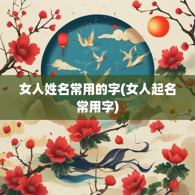 女人姓名常用的字(女人起名常用字) 女人姓名常用的字(女人起名常用字)