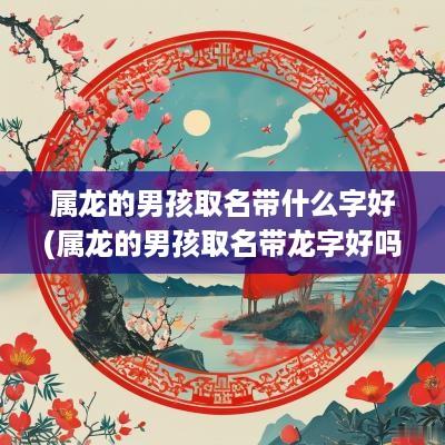 属龙的男孩取名带什么字好(属龙的男孩取名带龙字好吗)