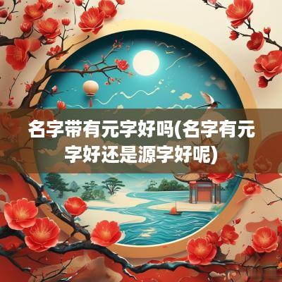 名字带有元字好吗(名字有元字好还是源字好呢)