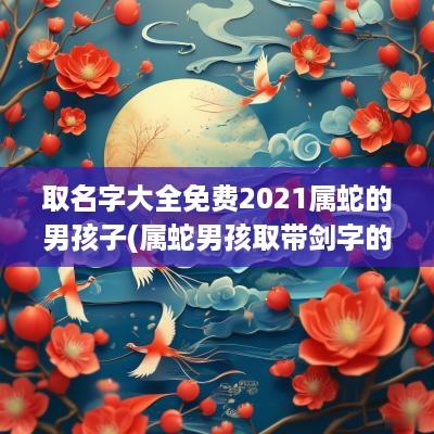 取名字大全免费2025属蛇的男孩子(属蛇男孩取带剑字的名字好吗视频)