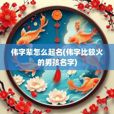伟字辈怎么起名(伟字比较火的男孩名字)