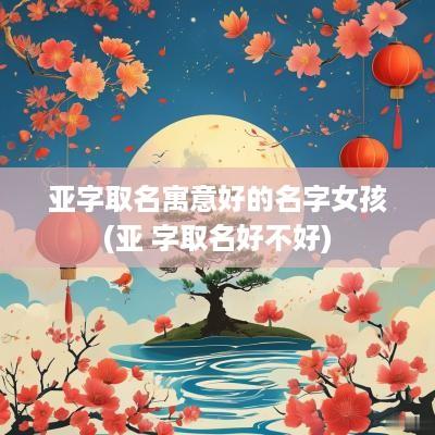 亚字取名寓意好的名字女孩(亚 字取名好不好)