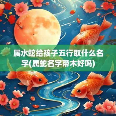属水蛇给孩子五行取什么名字(属蛇名字带木好吗)