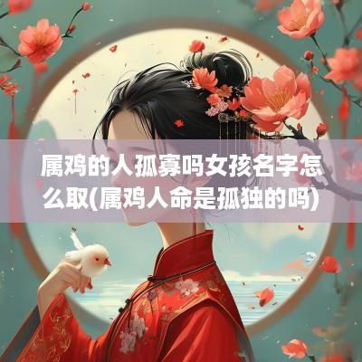 属鸡的人孤寡吗女孩名字怎么取(属鸡人命是孤独的吗)