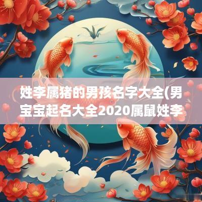 姓李属猪的男孩名字大全(男宝宝起名大全2025属鼠姓李)