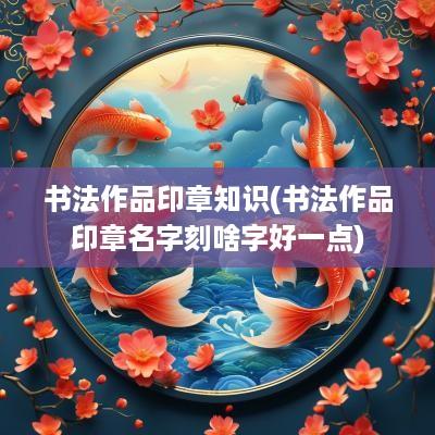 书法作品印章知识(书法作品印章名字刻啥字好一点)