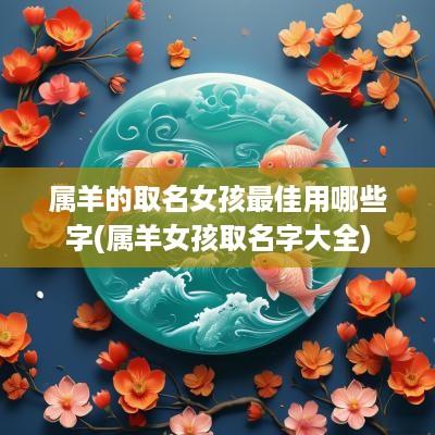 属羊的取名女孩最佳用哪些字(属羊女孩取名字大全)