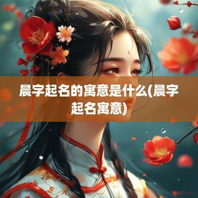 晨字起名的寓意是什么(晨字起名寓意)