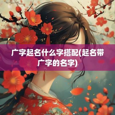 广字起名什么字搭配(起名带广字的名字)