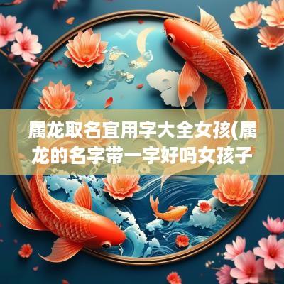 属龙取名宜用字大全女孩(属龙的名字带一字好吗女孩子)