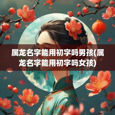 属龙名字能用初字吗男孩(属龙名字能用初字吗女孩)