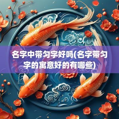 名字中带匀字好吗(名字带匀字的寓意好的有哪些)