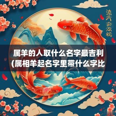 属羊的人取什么名字最吉利(属相羊起名字里带什么字比较好)