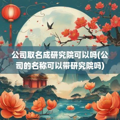 公司取名成研究院可以吗(公司的名称可以带研究院吗)