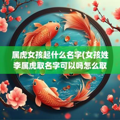 属虎女孩起什么名字(女孩姓李属虎取名字可以吗怎么取)