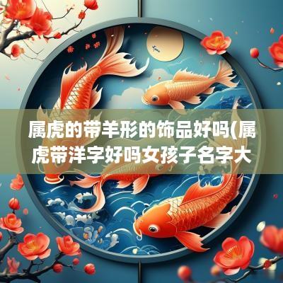 属虎的带羊形的饰品好吗(属虎带洋字好吗女孩子名字大全)